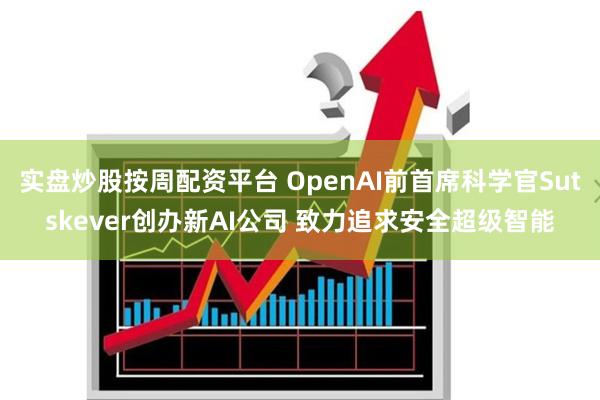 实盘炒股按周配资平台 OpenAI前首席科学官Sutskever创办新AI公司 致力追求安全超级智能