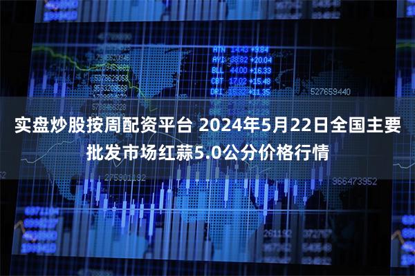 实盘炒股按周配资平台 2024年5月22日全国主要批发市场红蒜5.0公分价格行情