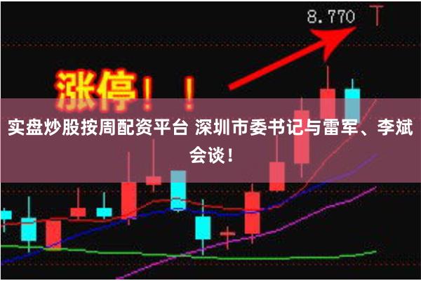 实盘炒股按周配资平台 深圳市委书记与雷军、李斌会谈！